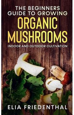Coperta cărții 'The Beginners GUIDE TO GROWING ORGANIC MUSHROOMS: Indoor and Outdoor Cultivation - Elia Friedenthal'