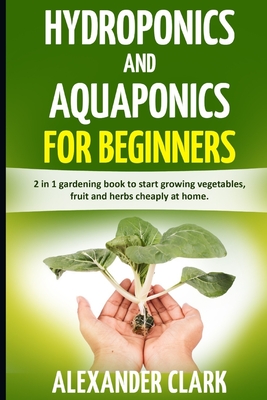 Hydroponics and Aquaponics for Beginners: The best beginner's guide to quickly build an inexpensive hydroponic system at home. How to grow vegetables, - Alexander Clark