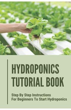 Hydroponics Tutorial Book: Step By Step Instructions For Beginners To Start Hydroponics: Step By Step Instructions For Hydroponics - Antione Selinger