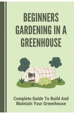 Coperta cărții 'Beginners Gardening In A Greenhouse: Complete Guide To Build And Maintain Your Greenhouse: Complete Guide To'