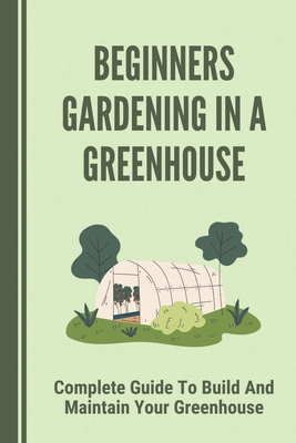 Beginners Gardening In A Greenhouse: Complete Guide To Build And Maintain Your Greenhouse: Complete Guide To Maintaining Your Greenhouse - Lesley Papadakis