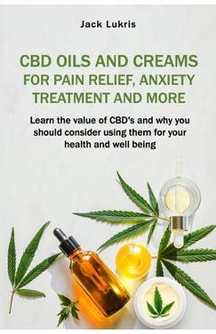 CBD Oils and Creams For Pain Relief, Anxiety Treatment and More: Learn the Value of CBD's and Why You Should Consider Using Them For Your Health and W - Jack Lukris