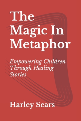 The Magic In Metaphor: Empowering Children Through Healing Stories - Harley Sears