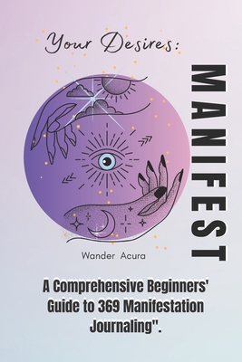 Manifest Your Desires: A Comprehensive Beginners' Guide to 369 Manifestation Journaling - Wanda Acura