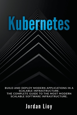 Kubernetes: Build and Deploy Modern Applications in a Scalable Infrastructure. The Complete Guide to the Most Modern Scalable Soft - Jordan Lioy