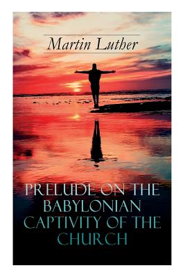 Prelude on the Babylonian Captivity of the Church: Theological Treatise on Sacraments of the Catholic Church - Martin Luther