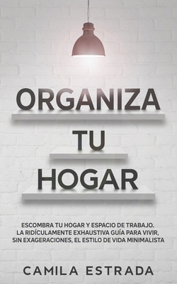 Organiza tu hogar: Escombra tu hogar y espacio de trabajo. La ridículamente exhaustiva guía para vivir, sin exageraciones, el estilo de v - Camila Estrada