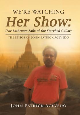We'Re Watching Her Show: (For Bathroom Sails of the Starched Collar): The Ethos of John Patrick Acevedo - John Patrick Acevedo