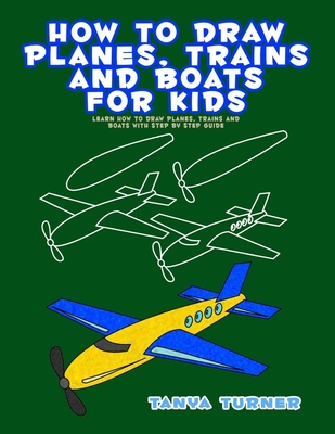 How to Draw Planes, Trains and Boats for Kids: Learn How to Draw Planes, Trains and Boats with Step by Step Guide - Tanya Turner