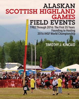 Alaskan Scottish Highland Games Field Events: 1982 Through 2016, The First 35 Years, Founding to Hosting 2016 IHGF World Championship - Timothy J. Kincaid