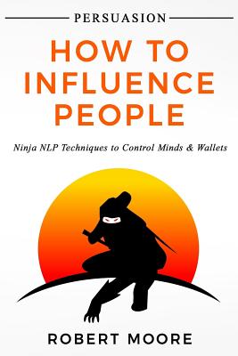 Persuasion: How To Influence People - Ninja NLP Techniques To Control Minds & Wallets - Robert Moore
