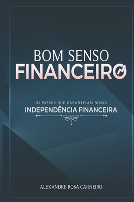 Bom Senso Financeiro: Os Passos Que Garantiram Nossa Independncia Financeira - Alexandre Rosa Carneiro