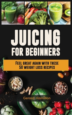 Juicing For Beginners: Feel Great Again With These 50 Weight Loss Juice Recipes! - Gerard Hamilton