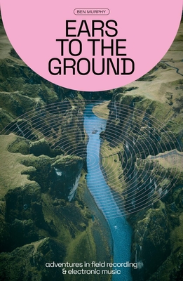 Ears to the Ground: Adventures in Field Recording and Electronic Music - Ben Murphy