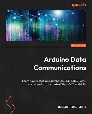 Arduino Data Communications: Learn how to configure databases, MQTT, REST APIs, and store data over LoRaWAN, HC-12, and GSM - Robert Thas John