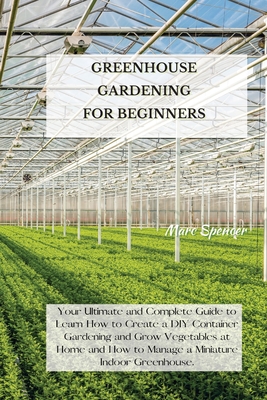 Greenhouse Gardening for Beginners: Your Ultimate and Complete Guide to Learn How to Create a DIY Container Gardening and Grow Vegetables at Home and - Marc Spencer