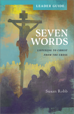 Seven Words Leader Guide: Listening to Christ from the Cross - Susan Robb