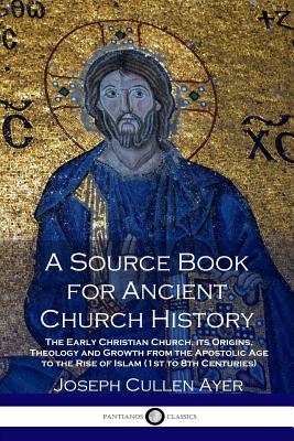 A Source Book for Ancient Church History: The Early Christian Church, its Origins, Theology and Growth from the Apostolic Age to the Rise of Islam (1s - Joseph Cullen Ayer