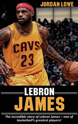 LeBron James: The incredible story of LeBron James - one of basketball's greatest players! - Jordan Lowe