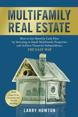 Multifamily Real Estate: How to Get Monthly Cash Flow by Investing in Small Multifamily Properties and Achieve Financial Independence, the Easy - Larry Howton