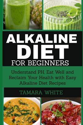 Alkaline Diet for Beginners: Understand pH, Eat Well and Reclaim Your Health with Easy Alkaline Diet Recipes - Tamara White