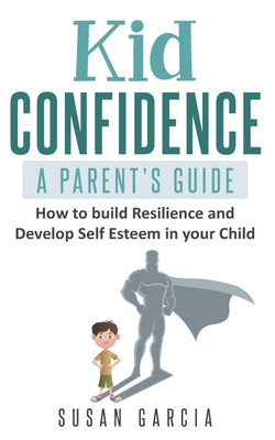 Kid Confidence - A Parent's Guide: How to Build Resilience and Develop Self-Esteem in Your Child - Susan Garcia