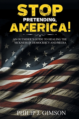 STOP PRETENDING, AMERICA! An outsider's guide to healing the sickness in democracy and media - Philip J. Gimson