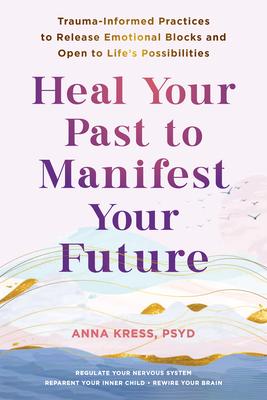 Heal Your Past to Manifest Your Future: Trauma-Informed Practices to Release Emotional Blocks and Open to Life's Possibilities - Anna Kress