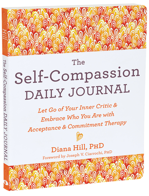 The Self-Compassion Daily Journal: Let Go of Your Inner Critic and Embrace Who You Are with Acceptance and Commitment Therapy - Diana Hill