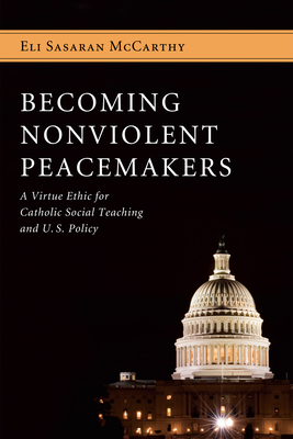 Becoming Nonviolent Peacemakers: A Virtue Ethic for Catholic Social Teaching and U.S. Policy - Eli Sasaran Mccarthy