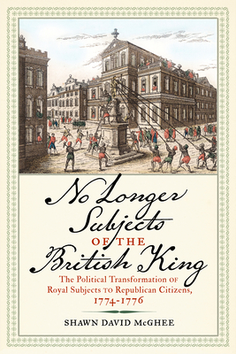 No Longer Subjects of the British King: The Political Transformation of Royal Subjects to Republican Citizens, 1774-1776 - Shawn David Mcghee