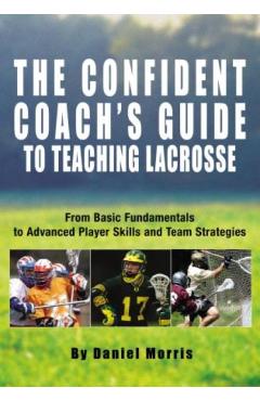Confident Coach's Guide to Teaching Lacrosse: From Basic Fundamentals To Advanced Player Skills And Team Strategies - Daniel Morris