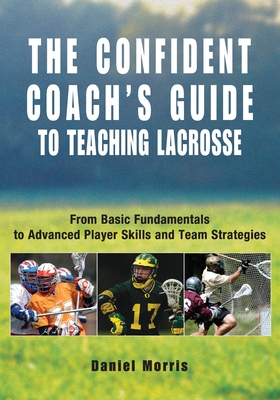 Confident Coach's Guide to Teaching Lacrosse: From Basic Fundamentals To Advanced Player Skills And Team Strategies - Daniel Morris