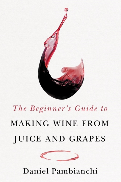 The Beginner's Guide to Making Wine from Grapes and Juice - Daniel Pambianchi