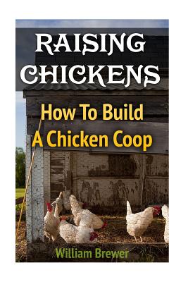 Raising Chickens: How To Build A Chicken Coop - William Brewer