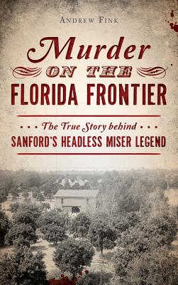 Murder on the Florida Frontier: The True Story Behind Sanford's Headless Miser Legend - Andrew Fink