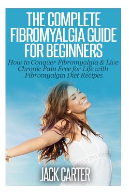 The Complete Fibromyalgia Guide for Beginners: How to Conquer Fibromyalgia & Live Chronic Pain Free for Life with Fibromyalgia Diet Recipes - Jack Carter