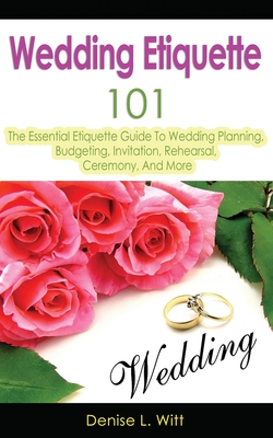 Wedding Etiquette 101: The Essential Etiquette Guide To Wedding Planning, Budgeting, Invitation, Rehearsal, Ceremony, And More - Denise L. Witt