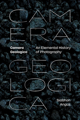 Camera Geologica: An Elemental History of Photography - Siobhan Angus