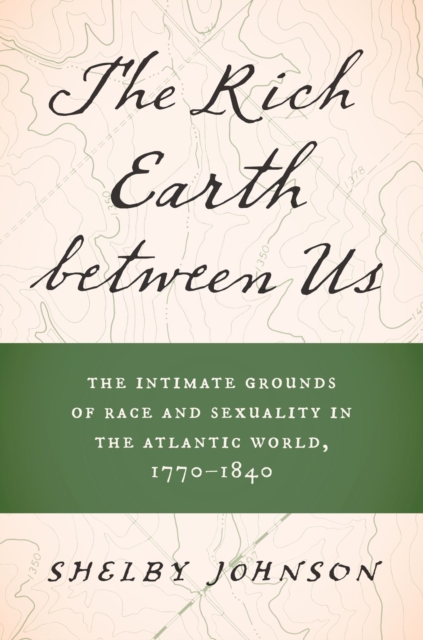 The Rich Earth between Us: The Intimate Grounds of Race and Sexuality in the Atlantic World, 1770-1840 - Shelby Johnson