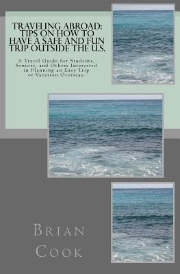 Traveling Abroad: Tips on How to Have a Safe and Fun Trip Outside the U.S.: A Travel Guide for Students, Seniors, and Others Interested - Brian Cook