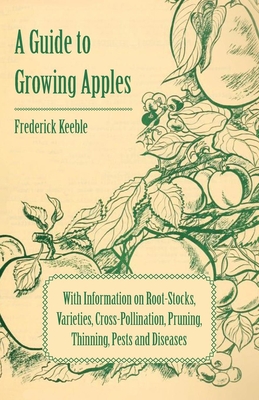 A Guide to Growing Apples with Information on Root-Stocks, Varieties, Cross-Pollination, Pruning, Thinning, Pests and Diseases - Frederick Keeble