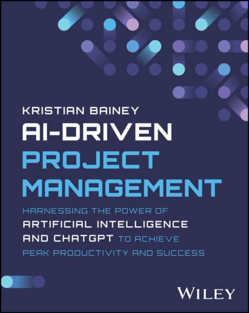 Ai-Driven Project Management: Harnessing the Power of Artificial Intelligence and Chatgpt to Achieve Peak Productivity and Success - Kristian Bainey