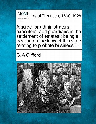 A Guide for Administrators, Executors, and Guardians in the Settlement of Estates: Being a Treatise on the Laws of This State Relating to Probate Busi - G. A. Clifford