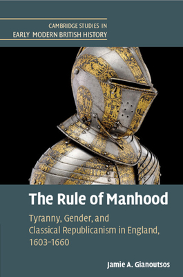The Rule of Manhood: Tyranny, Gender, and Classical Republicanism in England, 1603-1660 - Jamie A. Gianoutsos