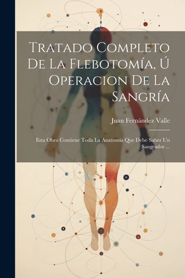 Tratado Completo De La Flebotomía, Ú Operacion De La Sangría: Esta Obra Contiene Toda La Anatomía Que Debe Saber Un Sangrador ... - Juan Fernández Valle
