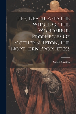 Life, Death, And The Whole Of The Wonderful Prophecies Of Mother Shipton, The Northern Prophetess - Ursula Shipton