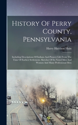 History Of Perry County, Pennsylvania: Including Descriptions Of Indians And Pioneer Life From The Time Of Earliest Settlement, Sketches Of Its Noted - Harry Harrison Hain