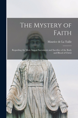 The Mystery of Faith; Regarding the Most August Sacrament and Sacrifice of the Body and Blood of Christ - Maurice De 1872-1933 La Taille