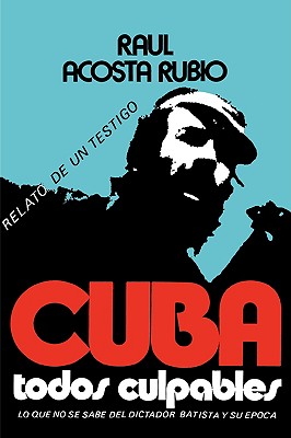 Cuba: Todos Culpables (lo que no se sabe del dictador Batista y su epoca - relato de un testigo) - Raul Acosta Rubio